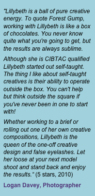 "Lillybeth is a ball of pure creative energy. To quote Forest Gump, working with Lillybeth is like a box of chocolates. You never know quite what you're going to get, but the results are always sublime.
Although she is CIBTAC qualified Lillybeth started out self-taught. The thing I like about self-taught creatives is their ability to operate outside the box. You can't help but think outside the square if you've never been in one to start with!
Whether working to a brief or rolling out one of her own creative compositions, Lillybeth is the queen of the one-off creative design and false eyelashes. Let her loose at your next model shoot and stand back and enjoy the results.&ldquo; (5 stars, 2010)
Logan Davey, Photographer